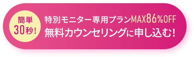 簡単30秒!特別モニター専用プランMAX86%OFF無料カウンセリングに申し込む！