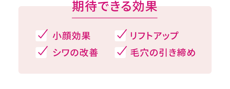 期待できる効果 小顔効果 リフトアップ シワの改善 毛穴の引き締め