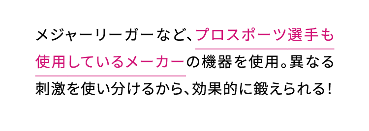 メジャーリーガーなど、プロスポーツ選手も使用しているメーカーの機器を使用。異なる刺激を使い分けるから、効果的に鍛えられる！