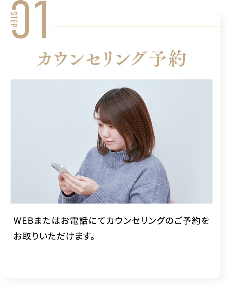STEP01 カウンセリング予約 WEBまたはお電話にてカウンセリングのご予約をお取りいただけます。