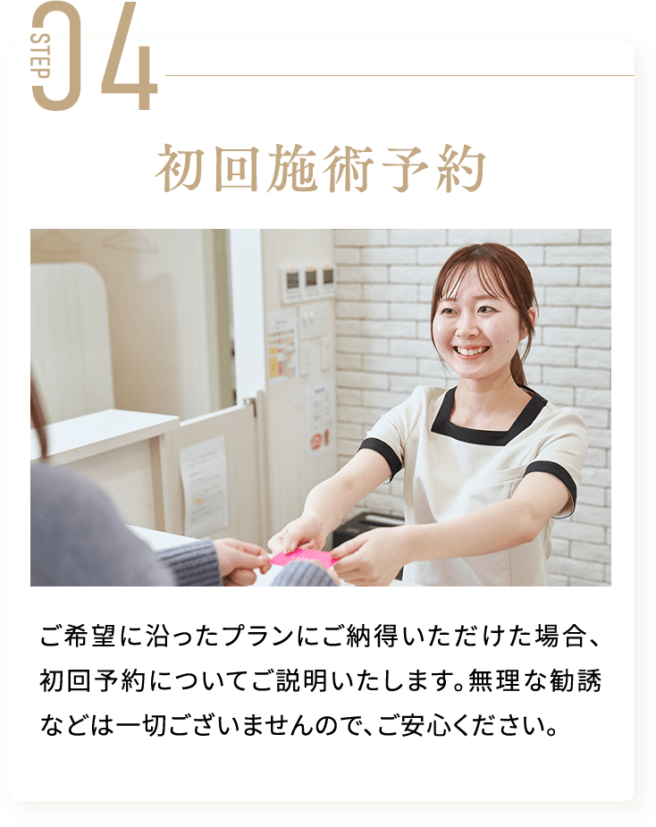STEP04 初回施術予約  ご希望に沿ったプランにご納得いただけた場合、初回予約についてご説明いたします。無理な勧誘などは一切ございませんので、ご安心ください。