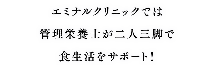 エミナルクリニックでは管理栄養士が二人三脚で 食生活をサポート！