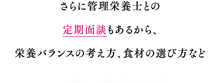さらに管理栄養士との定期面談もあるから、 栄養バランスの考え方、食材の選び方など