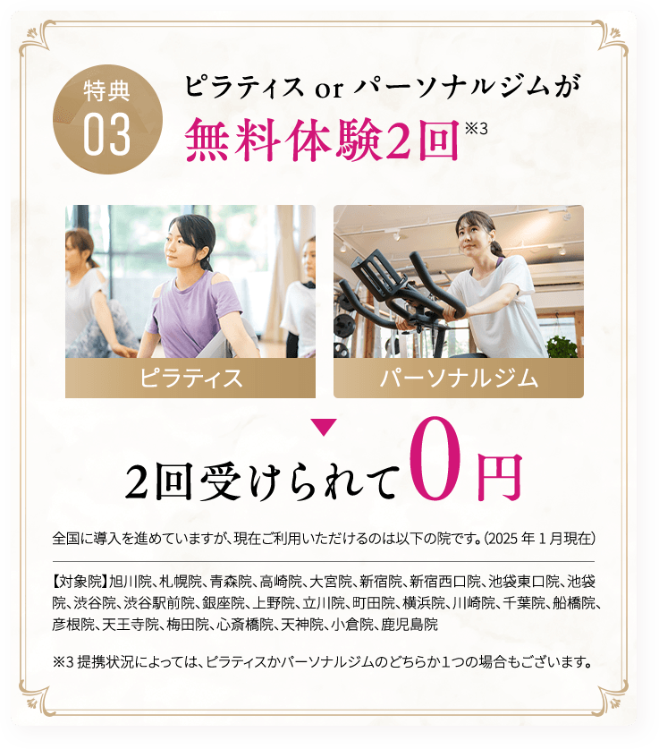 特典03 ピラティス or パーソナルジムが無料体験2回※3 2回受けられて0円全国に導入を進めていますが、現在ご利用いただけるのは以下の院です。（2025年1月現在）【対象院】旭川院、札幌院、青森院、高崎院、大宮院、新宿院、新宿西口院、池袋東口院、池袋院、渋谷院、渋谷駅前院、銀座院、上野院、立川院、町田院、横浜院、川崎院、千葉院、船橋院、彦根院、天王寺院、梅田院、心斎橋院、天神院、小倉院、鹿児島院※3 提携状況によっては、ピラティスかパーソナルジムのどちらか１つの場合もございます。
